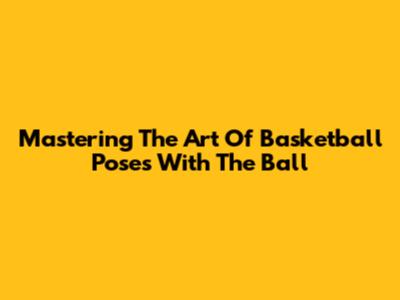 Mastering The Art Of Basketball Poses With The Ball