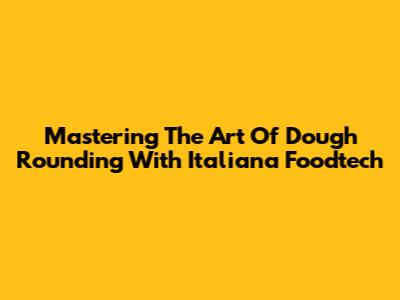 Mastering The Art Of Dough Rounding With Italiana Foodtech