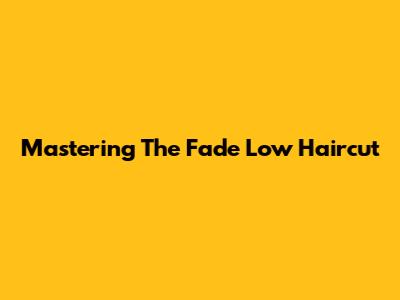 Mastering The Fade Low Haircut