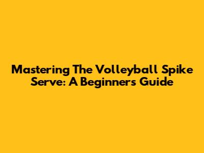 Mastering The Volleyball Spike Serve: A Beginner's Guide