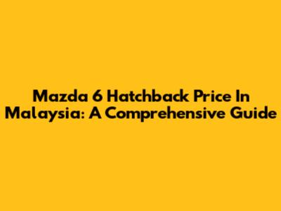 Mazda 6 Hatchback Price In Malaysia: A Comprehensive Guide