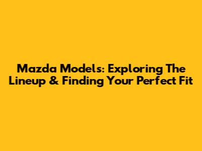 Mazda Models: Exploring The Lineup & Finding Your Perfect Fit