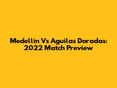 Medellin Vs Aguilas Doradas: 2022 Match Preview