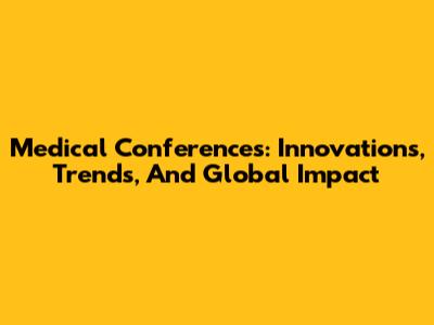 Medical Conferences: Innovations, Trends, And Global Impact