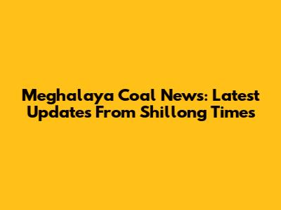Meghalaya Coal News: Latest Updates From Shillong Times