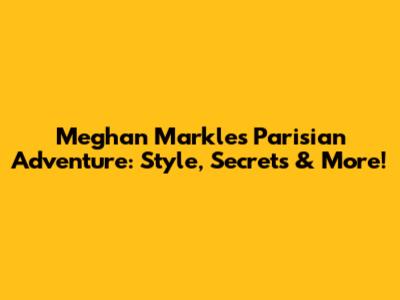 Meghan Markle's Parisian Adventure: Style, Secrets & More!