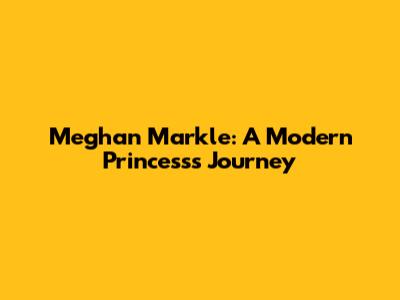 Meghan Markle: A Modern Princess's Journey