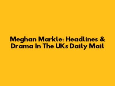 Meghan Markle: Headlines & Drama In The UK's Daily Mail