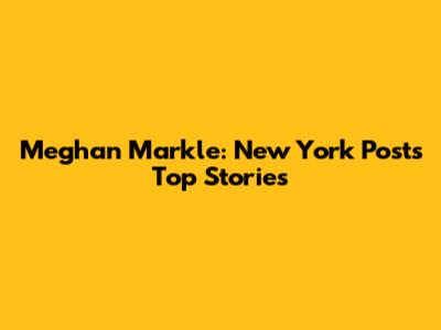 Meghan Markle: New York Post's Top Stories