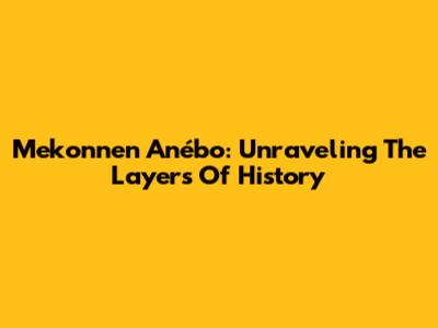 Mekonnen Anébo: Unraveling The Layers Of History