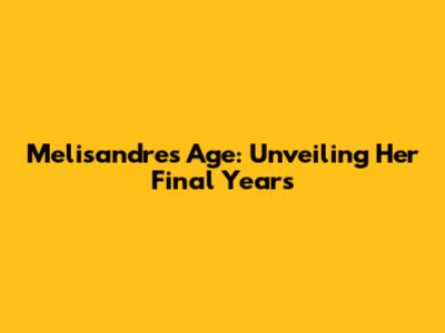 Melisandre's Age: Unveiling Her Final Years