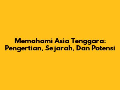 Memahami Asia Tenggara: Pengertian, Sejarah, Dan Potensi