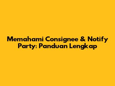 Memahami Consignee & Notify Party: Panduan Lengkap