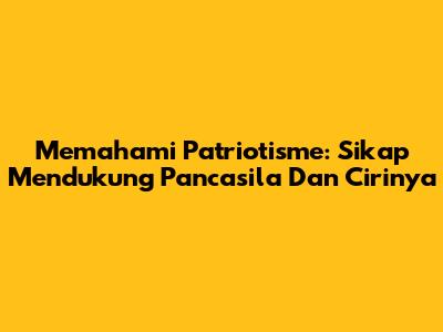 Memahami Patriotisme: Sikap Mendukung Pancasila Dan Cirinya