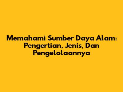 Memahami Sumber Daya Alam: Pengertian, Jenis, Dan Pengelolaannya