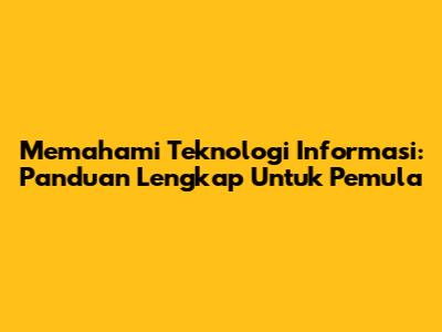 Memahami Teknologi Informasi: Panduan Lengkap Untuk Pemula