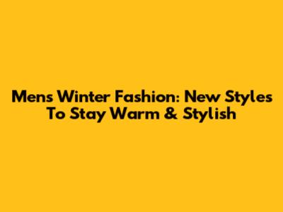 Men's Winter Fashion: New Styles To Stay Warm & Stylish