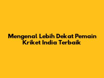 Mengenal Lebih Dekat Pemain Kriket India Terbaik