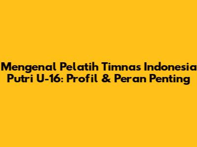 Mengenal Pelatih Timnas Indonesia Putri U-16: Profil & Peran Penting