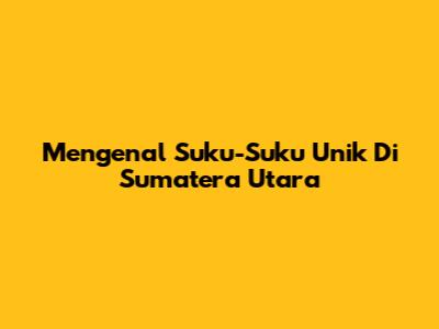 Mengenal Suku-Suku Unik Di Sumatera Utara