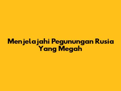 Menjelajahi Pegunungan Rusia Yang Megah