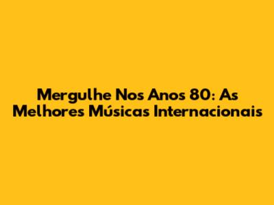 Mergulhe Nos Anos 80: As Melhores Músicas Internacionais