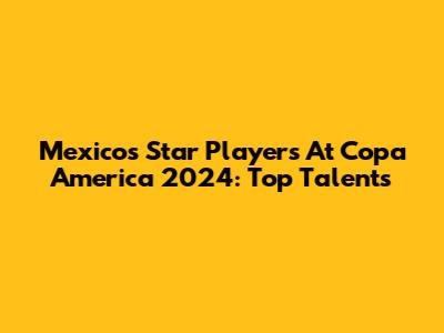 Mexico's Star Players At Copa America 2024: Top Talents