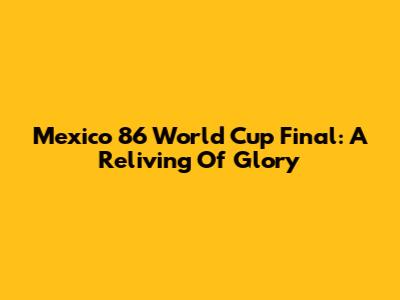Mexico '86 World Cup Final: A Reliving Of Glory