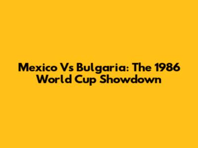 Mexico Vs Bulgaria: The 1986 World Cup Showdown