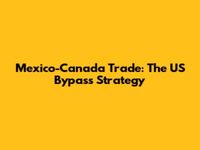 Mexico-Canada Trade: The US Bypass Strategy