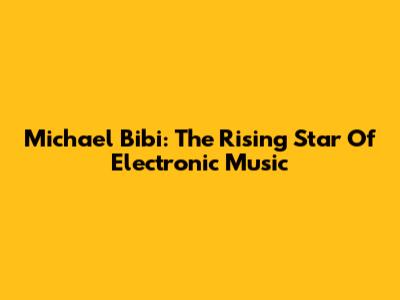 Michael Bibi: The Rising Star Of Electronic Music