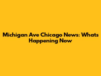 Michigan Ave Chicago News: What's Happening Now