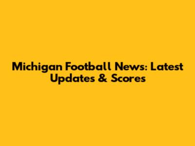 Michigan Football News: Latest Updates & Scores