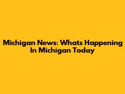 Michigan News: What's Happening In Michigan Today