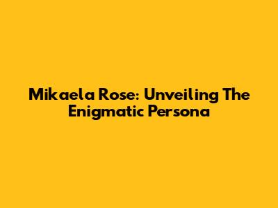 Mikaela Rose: Unveiling The Enigmatic Persona