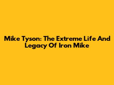 Mike Tyson: The Extreme Life And Legacy Of 'Iron Mike'