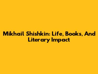 Mikhail Shishkin: Life, Books, And Literary Impact