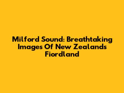 Milford Sound: Breathtaking Images Of New Zealand's Fiordland