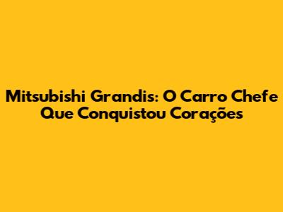 Mitsubishi Grandis: O Carro Chefe Que Conquistou Corações