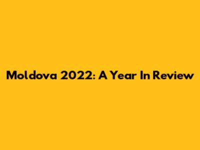 Moldova 2022: A Year In Review