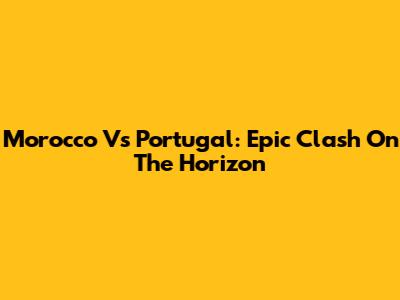 Morocco Vs Portugal: Epic Clash On The Horizon