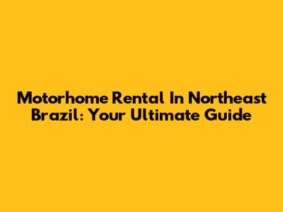 Motorhome Rental In Northeast Brazil: Your Ultimate Guide
