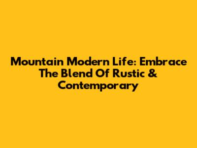 Mountain Modern Life: Embrace The Blend Of Rustic & Contemporary