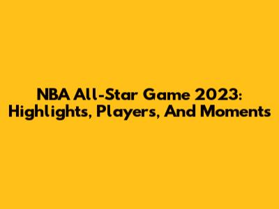 NBA All-Star Game 2023: Highlights, Players, And Moments