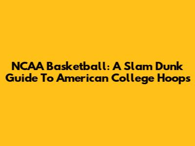 NCAA Basketball: A Slam Dunk Guide To American College Hoops