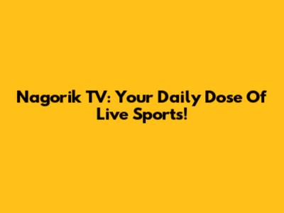 Nagorik TV: Your Daily Dose Of Live Sports!