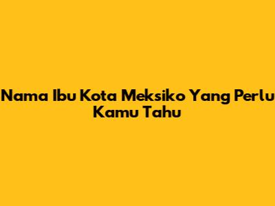 Nama Ibu Kota Meksiko Yang Perlu Kamu Tahu