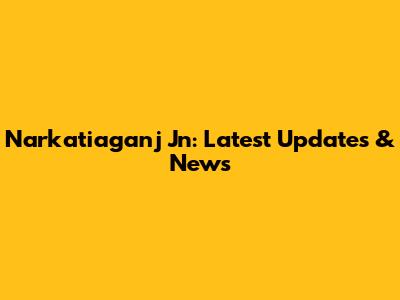 Narkatiaganj Jn: Latest Updates & News