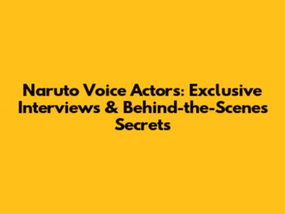 Naruto Voice Actors: Exclusive Interviews & Behind-the-Scenes Secrets