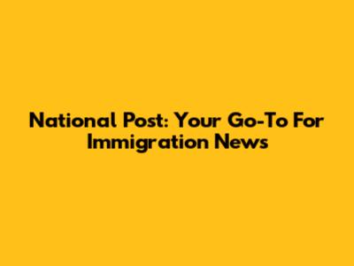 National Post: Your Go-To For Immigration News